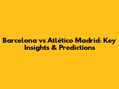 Barcelona vs Atlético Madrid: Key Insights & Predictions