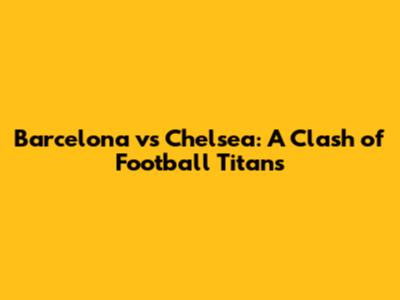 Barcelona vs Chelsea: A Clash of Football Titans