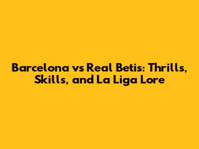 Barcelona vs Real Betis: Thrills, Skills, and La Liga Lore