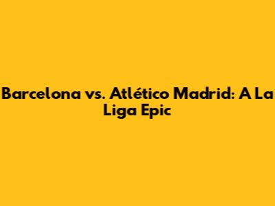 Barcelona vs. Atlético Madrid: A La Liga Epic