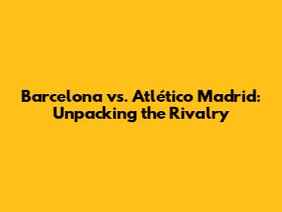 Barcelona vs. Atlético Madrid: Unpacking the Rivalry