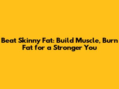 Beat Skinny Fat: Build Muscle, Burn Fat for a Stronger You