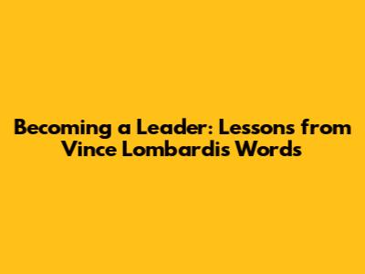 Becoming a Leader: Lessons from Vince Lombardi's Words