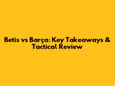 Betis vs Barça: Key Takeaways & Tactical Review