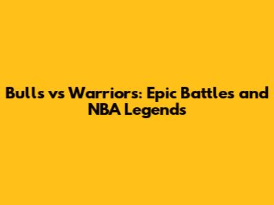 Bulls vs Warriors: Epic Battles and NBA Legends