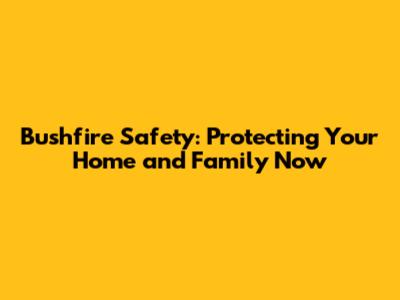 Bushfire Safety: Protecting Your Home and Family Now