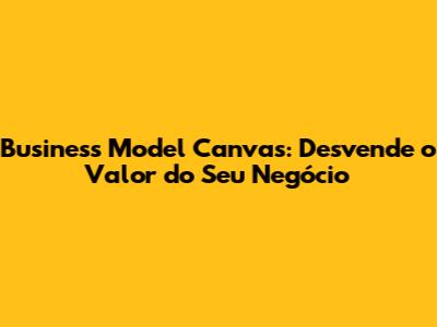 Business Model Canvas: Desvende o Valor do Seu Negócio