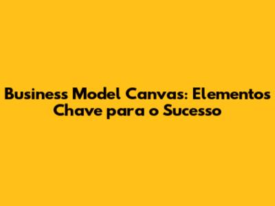 Business Model Canvas: Elementos Chave para o Sucesso