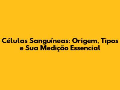 Células Sanguíneas: Origem, Tipos e Sua Medição Essencial