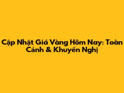 Cập Nhật Giá Vàng Hôm Nay: Toàn Cảnh & Khuyến Nghị