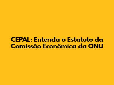 CEPAL: Entenda o Estatuto da Comissão Econômica da ONU