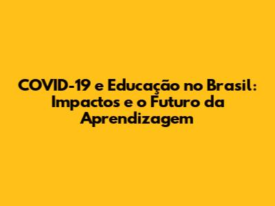 COVID-19 e Educação no Brasil: Impactos e o Futuro da Aprendizagem
