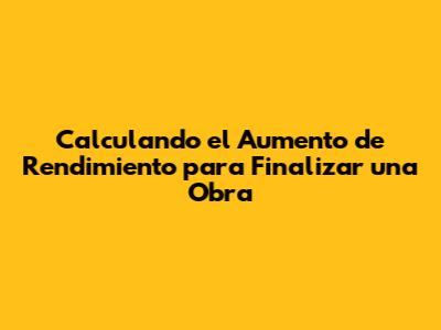 Calculando el Aumento de Rendimiento para Finalizar una Obra