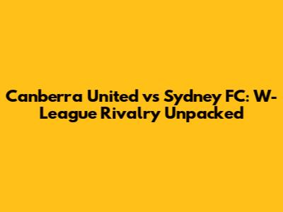 Canberra United vs Sydney FC: W-League Rivalry Unpacked
