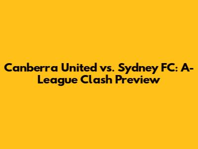 Canberra United vs. Sydney FC: A-League Clash Preview