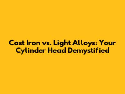 Cast Iron vs. Light Alloys: Your Cylinder Head Demystified