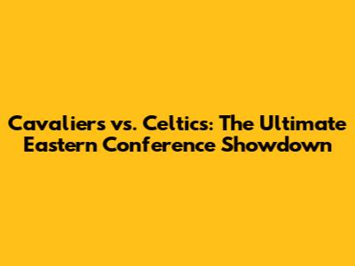 Cavaliers vs. Celtics: The Ultimate Eastern Conference Showdown