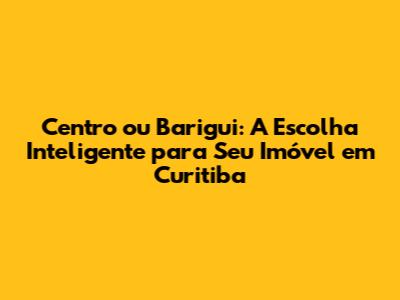 Centro ou Barigui: A Escolha Inteligente para Seu Imóvel em Curitiba