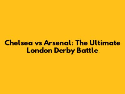 Chelsea vs Arsenal: The Ultimate London Derby Battle