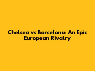 Chelsea vs Barcelona: An Epic European Rivalry