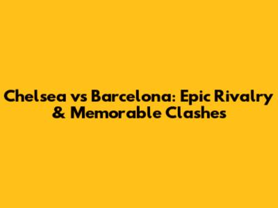 Chelsea vs Barcelona: Epic Rivalry & Memorable Clashes