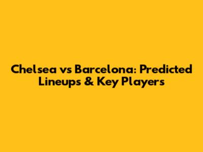 Chelsea vs Barcelona: Predicted Lineups & Key Players