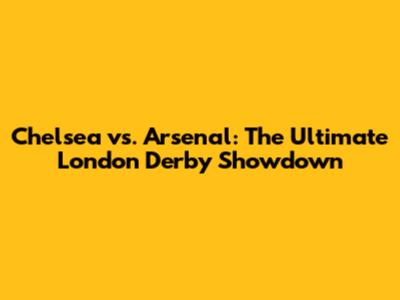 Chelsea vs. Arsenal: The Ultimate London Derby Showdown