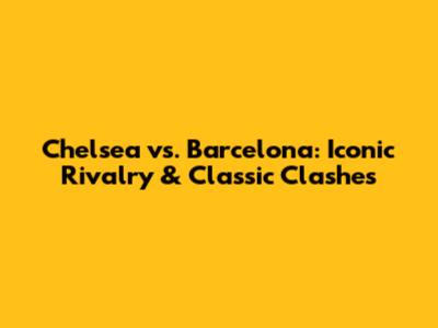Chelsea vs. Barcelona: Iconic Rivalry & Classic Clashes