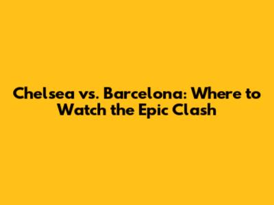 Chelsea vs. Barcelona: Where to Watch the Epic Clash