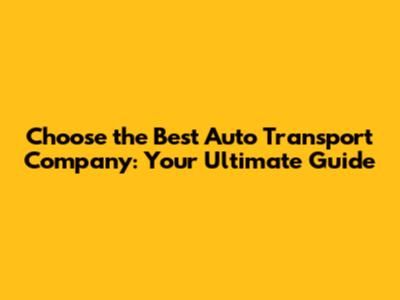Choose the Best Auto Transport Company: Your Ultimate Guide