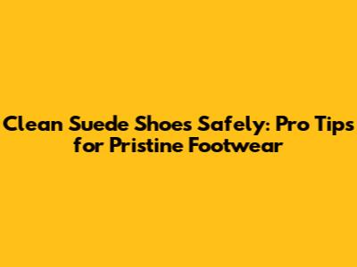 Clean Suede Shoes Safely: Pro Tips for Pristine Footwear