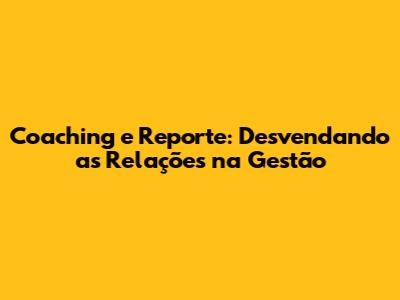 Coaching e Reporte: Desvendando as Relações na Gestão