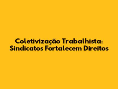 Coletivização Trabalhista: Sindicatos Fortalecem Direitos