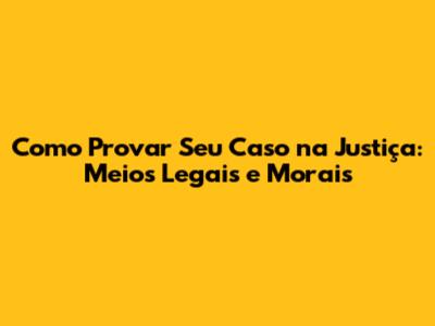 Como Provar Seu Caso na Justiça: Meios Legais e Morais