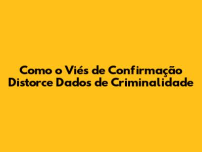 Como o Viés de Confirmação Distorce Dados de Criminalidade