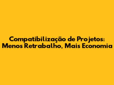 Compatibilização de Projetos: Menos Retrabalho, Mais Economia