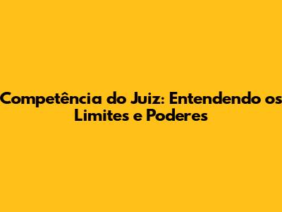 Competência do Juiz: Entendendo os Limites e Poderes