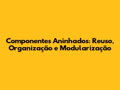Componentes Aninhados: Reuso, Organização e Modularização