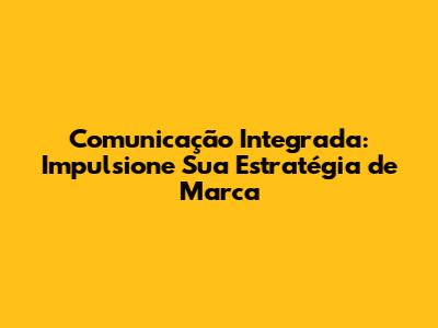 Comunicação Integrada: Impulsione Sua Estratégia de Marca