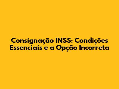 Consignação INSS: Condições Essenciais e a Opção Incorreta