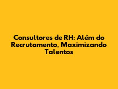 Consultores de RH: Além do Recrutamento, Maximizando Talentos