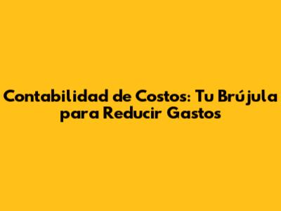 Contabilidad de Costos: Tu Brújula para Reducir Gastos