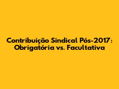 Contribuição Sindical Pós-2017: Obrigatória vs. Facultativa