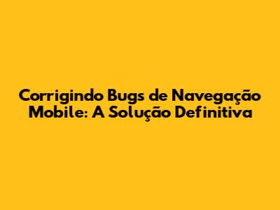 Corrigindo Bugs de Navegação Mobile: A Solução Definitiva