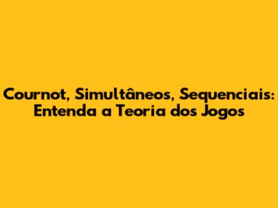 Cournot, Simultâneos, Sequenciais: Entenda a Teoria dos Jogos