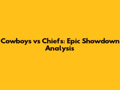 Cowboys vs Chiefs: Epic Showdown Analysis