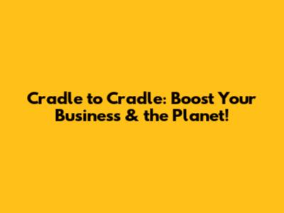Cradle to Cradle: Boost Your Business & the Planet!