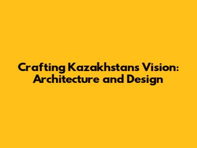 Crafting Kazakhstan's Vision: Architecture and Design