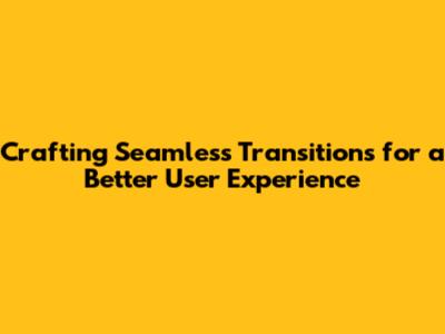 Crafting Seamless Transitions for a Better User Experience