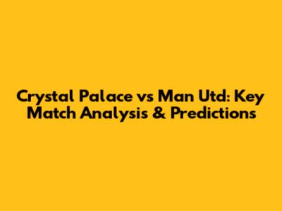 Crystal Palace vs Man Utd: Key Match Analysis & Predictions